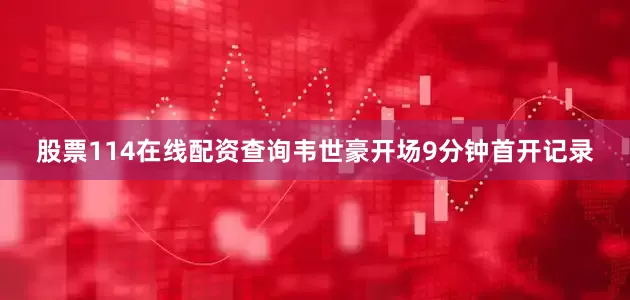 股票114在线配资查询韦世豪开场9分钟首开记录