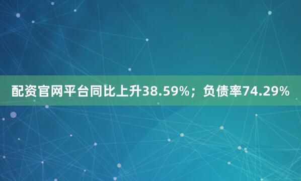 配资官网平台同比上升38.59%；负债率74.29%