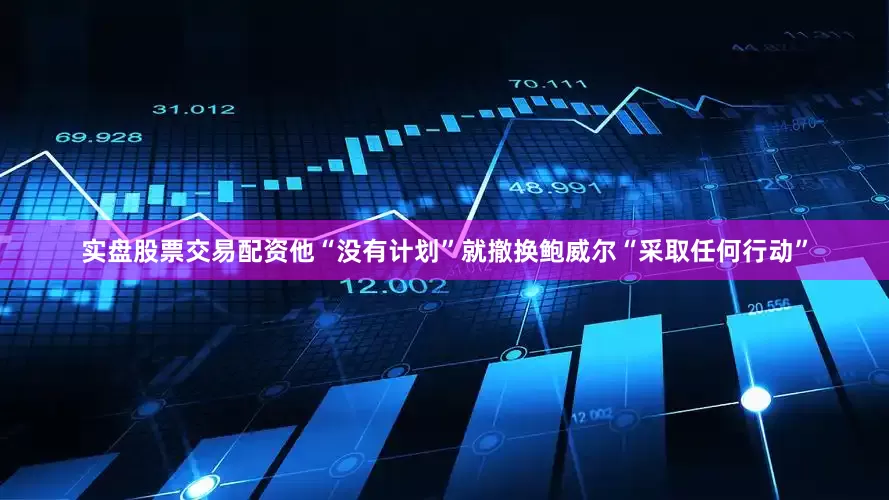 实盘股票交易配资他“没有计划”就撤换鲍威尔“采取任何行动”