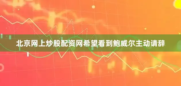 北京网上炒股配资网希望看到鲍威尔主动请辞