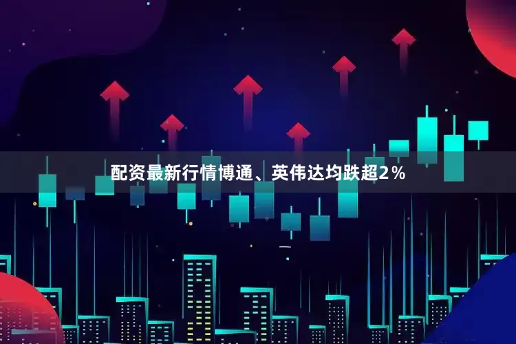 配资最新行情博通、英伟达均跌超2％
