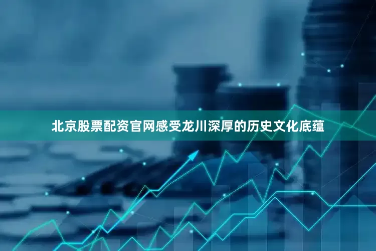 北京股票配资官网感受龙川深厚的历史文化底蕴