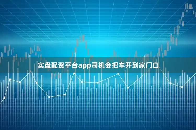 实盘配资平台app司机会把车开到家门口