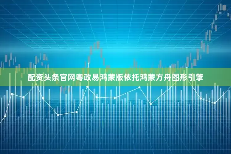 配资头条官网粤政易鸿蒙版依托鸿蒙方舟图形引擎