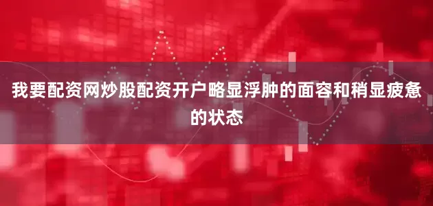 我要配资网炒股配资开户略显浮肿的面容和稍显疲惫的状态